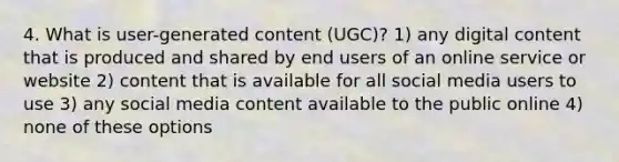 4. What is user-generated content (UGC)? 1) any digital content that is produced and shared by end users of an online service or website 2) content that is available for all social media users to use 3) any social media content available to the public online 4) none of these options