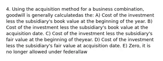 4. Using the acquisition method for a business combination, goodwill is generally calculatedas the: A) Cost of the investment less the subsidiary's book value at the beginning of the year. B) Cost of the investment less the subsidiary's book value at the acquisition date. C) Cost of the investment less the subsidiary's fair value at the beginning of theyear. D) Cost of the investment less the subsidiary's fair value at acquisition date. E) Zero, it is no longer allowed under federallaw