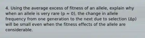 4. Using the average excess of fitness of an allele, explain why when an allele is very rare (p ≈ 0), the change in allele frequency from one generation to the next due to selection (∆p) will be small even when the fitness effects of the allele are considerable.