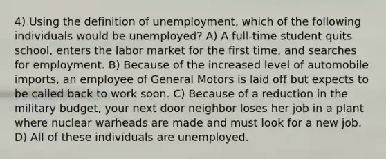 4) Using the definition of unemployment, which of the following individuals would be unemployed? A) A full-time student quits school, enters the labor market for the first time, and searches for employment. B) Because of the increased level of automobile imports, an employee of General Motors is laid off but expects to be called back to work soon. C) Because of a reduction in the military budget, your next door neighbor loses her job in a plant where nuclear warheads are made and must look for a new job. D) All of these individuals are unemployed.