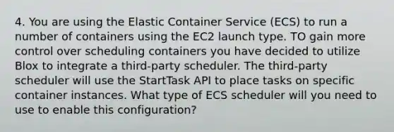 4. You are using the Elastic Container Service (ECS) to run a number of containers using the EC2 launch type. TO gain more control over scheduling containers you have decided to utilize Blox to integrate a third-party scheduler. The third-party scheduler will use the StartTask API to place tasks on specific container instances. What type of ECS scheduler will you need to use to enable this configuration?