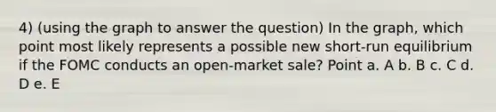 4) (using the graph to answer the question) In the graph, which point most likely represents a possible new short-run equilibrium if the FOMC conducts an open-market sale? Point a. A b. B c. C d. D e. E