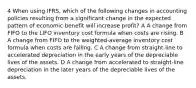 4 When using IFRS, which of the following changes in accounting policies resulting from a significant change in the expected pattern of economic benefit will increase profit? A A change from FIFO to the LIFO inventory cost formula when costs are rising. B A change from FIFO to the weighted-average inventory cost formula when costs are falling. C A change from straight-line to accelerated depreciation in the early years of the depreciable lives of the assets. D A change from accelerated to straight-line depreciation in the later years of the depreciable lives of the assets.