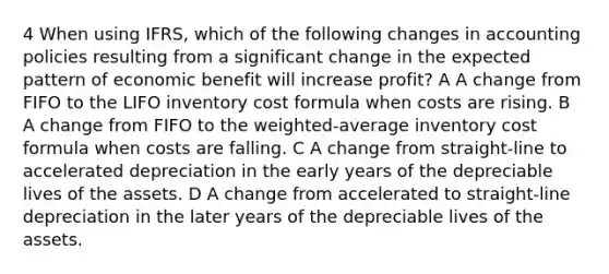 4 When using IFRS, which of the following changes in accounting policies resulting from a significant change in the expected pattern of economic benefit will increase profit? A A change from FIFO to the LIFO inventory cost formula when costs are rising. B A change from FIFO to the weighted-average inventory cost formula when costs are falling. C A change from straight-line to accelerated depreciation in the early years of the depreciable lives of the assets. D A change from accelerated to straight-line depreciation in the later years of the depreciable lives of the assets.