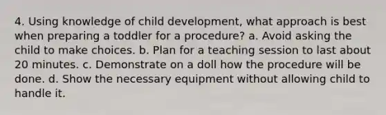 4. Using knowledge of child development, what approach is best when preparing a toddler for a procedure? a. Avoid asking the child to make choices. b. Plan for a teaching session to last about 20 minutes. c. Demonstrate on a doll how the procedure will be done. d. Show the necessary equipment without allowing child to handle it.