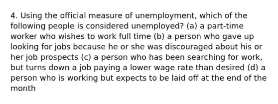 4. Using the official measure of unemployment, which of the following people is considered unemployed? (a) a part-time worker who wishes to work full time (b) a person who gave up looking for jobs because he or she was discouraged about his or her job prospects (c) a person who has been searching for work, but turns down a job paying a lower wage rate than desired (d) a person who is working but expects to be laid off at the end of the month