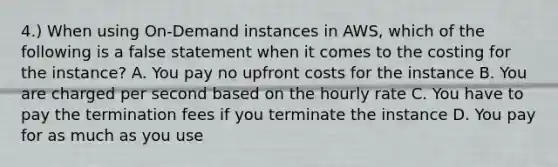 4.) When using On-Demand instances in AWS, which of the following is a false statement when it comes to the costing for the instance? A. You pay no upfront costs for the instance B. You are charged per second based on the hourly rate C. You have to pay the termination fees if you terminate the instance D. You pay for as much as you use