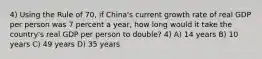 4) Using the Rule of 70, if China's current growth rate of real GDP per person was 7 percent a year, how long would it take the country's real GDP per person to double? 4) A) 14 years B) 10 years C) 49 years D) 35 years