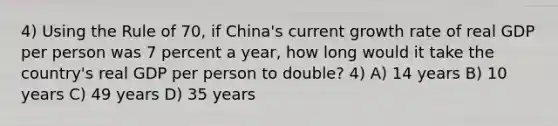 4) Using the Rule of 70, if China's current growth rate of real GDP per person was 7 percent a year, how long would it take the country's real GDP per person to double? 4) A) 14 years B) 10 years C) 49 years D) 35 years