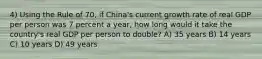 4) Using the Rule of 70, if China's current growth rate of real GDP per person was 7 percent a year, how long would it take the country's real GDP per person to double? A) 35 years B) 14 years C) 10 years D) 49 years