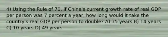 4) Using the Rule of 70, if China's current growth rate of real GDP per person was 7 percent a year, how long would it take the country's real GDP per person to double? A) 35 years B) 14 years C) 10 years D) 49 years