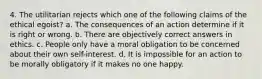 4. The utilitarian rejects which one of the following claims of the ethical egoist? a. The consequences of an action determine if it is right or wrong. b. There are objectively correct answers in ethics. c. People only have a moral obligation to be concerned about their own self-interest. d. It is impossible for an action to be morally obligatory if it makes no one happy.