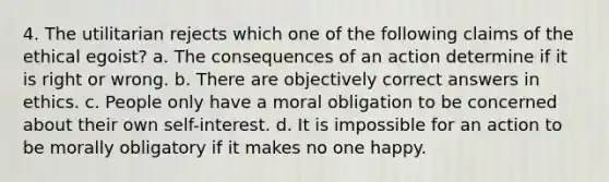 4. The utilitarian rejects which one of the following claims of the ethical egoist? a. The consequences of an action determine if it is right or wrong. b. There are objectively correct answers in ethics. c. People only have a moral obligation to be concerned about their own self-interest. d. It is impossible for an action to be morally obligatory if it makes no one happy.