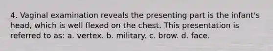 4. Vaginal examination reveals the presenting part is the infant's head, which is well flexed on the chest. This presentation is referred to as: a. vertex. b. military. c. brow. d. face.