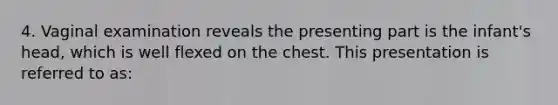 4. Vaginal examination reveals the presenting part is the infant's head, which is well flexed on the chest. This presentation is referred to as: