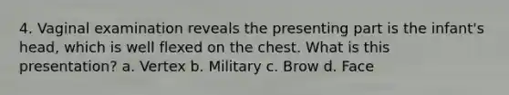 4. Vaginal examination reveals the presenting part is the infant's head, which is well flexed on the chest. What is this presentation? a. Vertex b. Military c. Brow d. Face