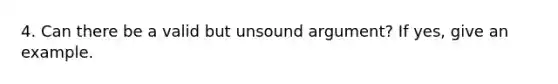 4. Can there be a valid but unsound argument? If yes, give an example.