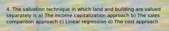 4. The valuation technique in which land and building are valued separately is a) The income capitalization approach b) The sales comparison approach c) Linear regression d) The cost approach