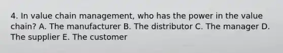 4. In value chain​ management, who has the power in the value​ chain? A. The manufacturer B. The distributor C. The manager D. The supplier E. The customer