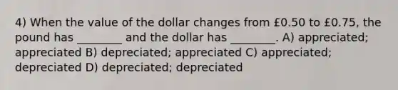 4) When the value of the dollar changes from £0.50 to £0.75, the pound has ________ and the dollar has ________. A) appreciated; appreciated B) depreciated; appreciated C) appreciated; depreciated D) depreciated; depreciated