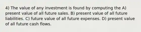 4) The value of any investment is found by computing the A) present value of all future sales. B) present value of all future liabilities. C) future value of all future expenses. D) present value of all future cash flows.