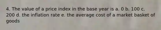4. The value of a price index in the base year is a. 0 b. 100 c. 200 d. the inflation rate e. the average cost of a market basket of goods
