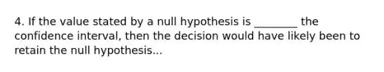 4. If the value stated by a null hypothesis is ________ the confidence interval, then the decision would have likely been to retain the null hypothesis...