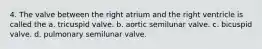 4. The valve between the right atrium and the right ventricle is called the a. tricuspid valve. b. aortic semilunar valve. c. bicuspid valve. d. pulmonary semilunar valve.