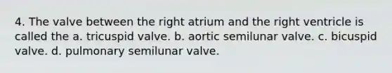 4. The valve between the right atrium and the right ventricle is called the a. tricuspid valve. b. aortic semilunar valve. c. bicuspid valve. d. pulmonary semilunar valve.