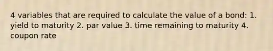 4 variables that are required to calculate the value of a bond: 1. yield to maturity 2. par value 3. time remaining to maturity 4. coupon rate