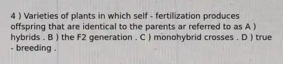 4 ) Varieties of plants in which self - fertilization produces offspring that are identical to the parents ar referred to as A ) hybrids . B ) the F2 generation . C ) monohybrid crosses . D ) true - breeding .