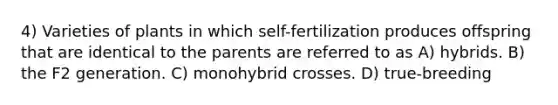 4) Varieties of plants in which self-fertilization produces offspring that are identical to the parents are referred to as A) hybrids. B) the F2 generation. C) monohybrid crosses. D) true-breeding