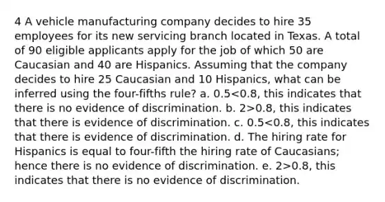 4 A vehicle manufacturing company decides to hire 35 employees for its new servicing branch located in Texas. A total of 90 eligible applicants apply for the job of which 50 are Caucasian and 40 are Hispanics. Assuming that the company decides to hire 25 Caucasian and 10 Hispanics, what can be inferred using the four-fifths rule? a. 0.5 0.8, this indicates that there is evidence of discrimination. c. 0.5 0.8, this indicates that there is no evidence of discrimination.