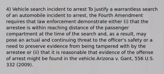 4) Vehicle search incident to arrest To justify a warrantless search of an automobile incident to arrest, the Fourth Amendment requires that law enforcement demonstrate either (i) that the arrestee is within reaching distance of the passenger compartment at the time of the search and, as a result, may pose an actual and continuing threat to the officer's safety or a need to preserve evidence from being tampered with by the arrestee or (ii) that it is reasonable that evidence of the offense of arrest might be found in the vehicle.Arizona v. Gant, 556 U.S. 332 (2009).