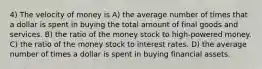 4) The velocity of money is A) the average number of times that a dollar is spent in buying the total amount of final goods and services. B) the ratio of the money stock to high-powered money. C) the ratio of the money stock to interest rates. D) the average number of times a dollar is spent in buying financial assets.