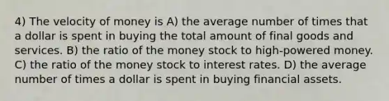 4) The velocity of money is A) the average number of times that a dollar is spent in buying the total amount of final goods and services. B) the ratio of the money stock to high-powered money. C) the ratio of the money stock to interest rates. D) the average number of times a dollar is spent in buying financial assets.