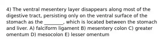 4) The ventral mesentery layer disappears along most of the digestive tract, persisting only on the ventral surface of the stomach as the ________, which is located between the stomach and liver. A) falciform ligament B) mesentery colon C) greater omentum D) mesocolon E) lesser omentum