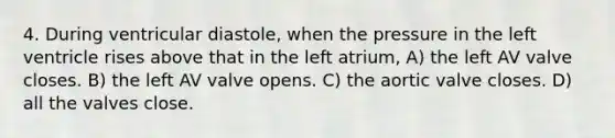 4. During ventricular diastole, when the pressure in the left ventricle rises above that in the left atrium, A) the left AV valve closes. B) the left AV valve opens. C) the aortic valve closes. D) all the valves close.