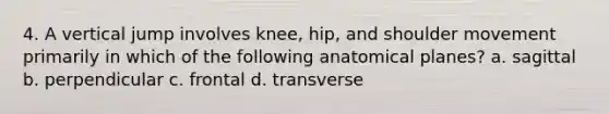 4. A vertical jump involves knee, hip, and shoulder movement primarily in which of the following anatomical planes? a. sagittal b. perpendicular c. frontal d. transverse