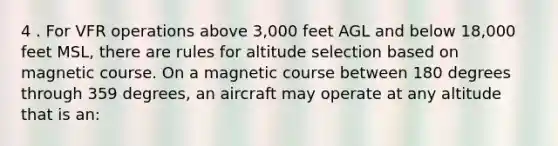 4 . For VFR operations above 3,000 feet AGL and below 18,000 feet MSL, there are rules for altitude selection based on magnetic course. On a magnetic course between 180 degrees through 359 degrees, an aircraft may operate at any altitude that is an: