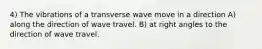 4) The vibrations of a transverse wave move in a direction A) along the direction of wave travel. B) at right angles to the direction of wave travel.