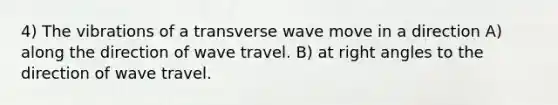 4) The vibrations of a transverse wave move in a direction A) along the direction of wave travel. B) at <a href='https://www.questionai.com/knowledge/kIh722csLJ-right-angle' class='anchor-knowledge'>right angle</a>s to the direction of wave travel.