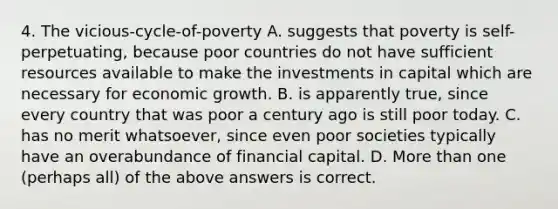 4. The vicious-cycle-of-poverty A. suggests that poverty is self-perpetuating, because poor countries do not have sufficient resources available to make the investments in capital which are necessary for economic growth. B. is apparently true, since every country that was poor a century ago is still poor today. C. has no merit whatsoever, since even poor societies typically have an overabundance of financial capital. D. <a href='https://www.questionai.com/knowledge/keWHlEPx42-more-than' class='anchor-knowledge'>more than</a> one (perhaps all) of the above answers is correct.