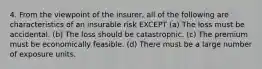 4. From the viewpoint of the insurer, all of the following are characteristics of an insurable risk EXCEPT (a) The loss must be accidental. (b) The loss should be catastrophic. (c) The premium must be economically feasible. (d) There must be a large number of exposure units.