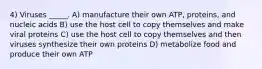 4) Viruses _____. A) manufacture their own ATP, proteins, and nucleic acids B) use the host cell to copy themselves and make viral proteins C) use the host cell to copy themselves and then viruses synthesize their own proteins D) metabolize food and produce their own ATP