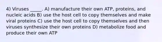 4) Viruses _____. A) manufacture their own ATP, proteins, and nucleic acids B) use the host cell to copy themselves and make viral proteins C) use the host cell to copy themselves and then viruses synthesize their own proteins D) metabolize food and produce their own ATP