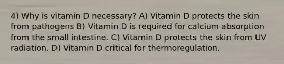 4) Why is vitamin D necessary? A) Vitamin D protects the skin from pathogens B) Vitamin D is required for calcium absorption from the small intestine. C) Vitamin D protects the skin from UV radiation. D) Vitamin D critical for thermoregulation.