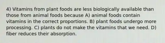 4) Vitamins from plant foods are less biologically available than those from animal foods because A) animal foods contain vitamins in the correct proportions. B) plant foods undergo more processing. C) plants do not make the vitamins that we need. D) fiber reduces their absorption.