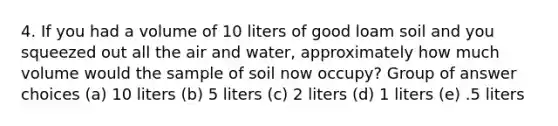 4. If you had a volume of 10 liters of good loam soil and you squeezed out all the air and water, approximately how much volume would the sample of soil now occupy? Group of answer choices (a) 10 liters (b) 5 liters (c) 2 liters (d) 1 liters (e) .5 liters