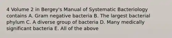 4 Volume 2 in Bergey's Manual of Systematic Bacteriology contains A. Gram negative bacteria B. The largest bacterial phylum C. A diverse group of bacteria D. Many medically significant bacteria E. All of the above